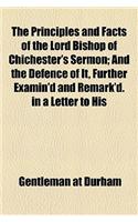 The Principles and Facts of the Lord Bishop of Chichester's Sermon; And the Defence of It, Further Examin'd and Remark'd. in a Letter to His