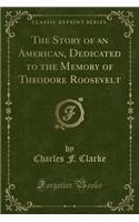 The Story of an American, Dedicated to the Memory of Theodore Roosevelt (Classic Reprint)