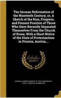The German Reformation of the Nineteeth Century, or, A Sketch of the Rise, Progress, and Present Position of Those Who Have Recently Separated Themselves From the Church of Rome, With a Short Notice of the State of Protestantism in Prussia, Austria