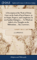 Description of the Work of Divine Grace on the Souls of Saved Sinners, in its Origin, Progress, and Completion. In ten Familiar Dialogues, ... To Which are Added, a few Thoughts on the Millennium; ... By J. Lawrence,