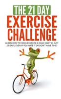 The 21-Day Exercise Challenge: Learn How to Make Exercise a Daily Habit in Just 21 Days, Even If You Hate It or Don't Have Time!