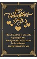 Happy Valentine's Day: Words will fail to describe my love for you. One life would be too short to live with you. Happy valentine's day.Golden Journal Lined Notebook