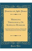 Medicina Theologica, Ou Supplica Humilde: Feita A Todos Os Senhores Confessores, e Directores, Sobre o Modo de Proceder Com Seus Penitentes na Emenda Dos Pecados, Principalmente da Lascivia, Colera, e Bebedice (Classic Reprint)