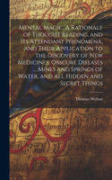 Mental Magic. A Rationale of Thought Reading, and Its Attendant Phenomena, and Their Application to the Discovery of New Medicines, Obscure Diseases ... Mines and Springs of Water, and All Hidden and Secret Things