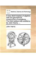 A New Short Treatise of Algebra: With the Geometrical Construction of Equations, ... the Third Edition with Additions. by John Harris, ...