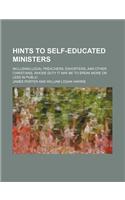 Hints to Self-Educated Ministers; Including Local Preachers, Exhorters, and Other Christians, Whose Duty It May Be to Speak More or Less in Public
