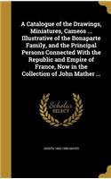 A Catalogue of the Drawings, Miniatures, Cameos ... Illustrative of the Bonaparte Family, and the Principal Persons Connected With the Republic and Empire of France, Now in the Collection of John Mather ...