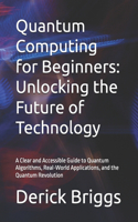 Quantum Computing for Beginners: Unlocking the Future of Technology: A Clear and Accessible Guide to Quantum Algorithms, Real-World Applications, and the Quantum Revolution