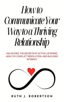 How To Communicate Your Way To A Thriving Relationship: Unlocking The Secrets Of Active Listening, Healthy Conflict Resolution, And Building Intimacy