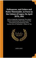Ordinances, and Orders and Rules Thereunder, in Force in the Colony of Lagos, on April 30th, 1901: With an Appendix Containing the Letters Patent Constituting the Colony, and the Instructions Accompanying Them: Various Acts of Parliament: Orders o