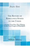 The Return of Rebellious States to the Union: A Letter from Hon. Wm; Whiting to the Union League of Philadelphia (Classic Reprint): A Letter from Hon. Wm; Whiting to the Union League of Philadelphia (Classic Reprint)