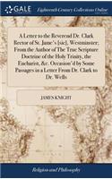 A Letter to the Reverend Dr. Clark Rector of St. Jame's [sic], Westminster; From the Author of the True Scripture Doctrine of the Holy Trinity, the Eucharist, &c. Occasion'd by Some Passages in a Letter from Dr. Clark to Dr. Wells