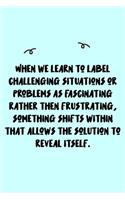 When we learn to label challenging situations or problems as fascinating rather then frustrating, something shifts within that allows the solution to reveal itself. Journal