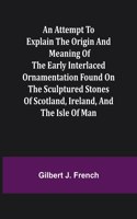 Attempt to Explain the Origin and Meaning of the Early Interlaced Ornamentation Found on the Sculptured Stones of Scotland, Ireland, and the Isle of Man