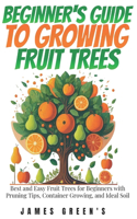 Beginners Guide to Growing Fruit Trees: Best and Easy Fruit Trees for Beginners with Pruning Tips, Container Growing, and Ideal Soil