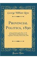 Provincial Politics, 1890: A Speech Delivered by Hon. G. W. Ross, Minister of Education, in the Legislative Assembly, March 25th, 1890 (Classic Reprint)