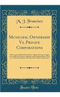 Municipal Ownership vs. Private Corporations: With Legal and Editorial Opinions, Tables and Cost of Lights as Furnished by Private Companies and Municipal Plants, with List of Municipal Plants That Have Been Sold or Abandoned (Classic Reprint)