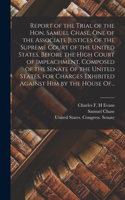 Report of the Trial of the Hon. Samuel Chase, One of the Associate Justices of the Supreme Court of the United States, Before the High Court of Impeachment, Composed of the Senate of the United States, for Charges Exhibited Against Him by the House