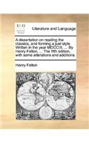 A Dissertation on Reading the Classics, and Forming a Just Style. Written in the Year MDCCIX. ... by Henry Felton, ... the Fifth Edition, with Some Alterations and Additions.
