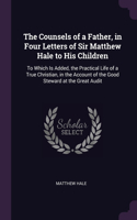 The Counsels of a Father, in Four Letters of Sir Matthew Hale to His Children: To Which Is Added, the Practical Life of a True Christian, in the Account of the Good Steward at the Great Audit