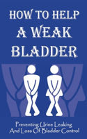 How To Help A Weak Bladder: Preventing Urine Leaking And Loss Of Bladder Control: Guide To Overcoming Urinary Incontinence