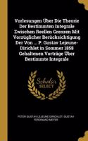 Vorlesungen Über Die Theorie Der Bestimmten Integrale Zwischen Reellen Grenzen Mit Vorzüglicher Berücksichtigung Der Von ... P. Gustav Lejeune-Dirichlet in Sommer 1858 Gehaltenen Vorträge Über Bestimmte Integrale