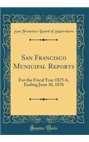 San Francisco Municipal Reports: For the Fiscal Year 1875-6, Ending June 30, 1876 (Classic Reprint): For the Fiscal Year 1875-6, Ending June 30, 1876 (Classic Reprint)