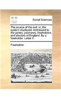 The Source of the Evil: Or, the System Displayed. Addressed to the Gentry, Yeomanry, Freeholders, and Electors of England. by a Freeholder. Letter II.(English)