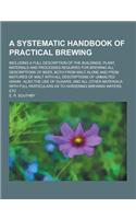 A Systematic Handbook of Practical Brewing; Including a Full Description of the Buildings, Plant, Materials and Processes Required for Brewing All D