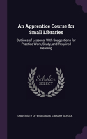 An Apprentice Course for Small Libraries: Outlines of Lessons, With Suggestions for Practice Work, Study, and Required Reading
