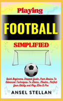 Playing FOOTBALL Simplified: Quick Beginners Stepped Guide From Basics To Advanced Techniques To Learn, Master, Perfect Your Ability and Play Like A Pro
