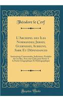 L'Archipel Des Iles Normandes; Jersey, Guernesey, Auregny, Sark Et Dépendances: Institutions Communales, Judiciaires, Féodales de Ces Îles, Avec Une Carte Pour Servir a la Partie Géographique Et Hydrographique (Classic Reprint)
