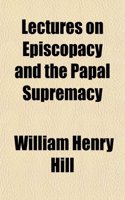 Lectures on Episcopacy and the Papal Supremacy