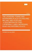 The Cathedral Towns and Intervening Places of England, Ireland, and Scotland: A Description of Cities, Cathedrals, Lakes, Mountains, Ruins and Watering-Places