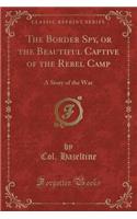 The Border Spy, or the Beautiful Captive of the Rebel Camp: A Story of the War (Classic Reprint)