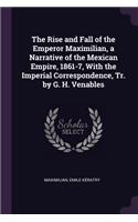 Rise and Fall of the Emperor Maximilian, a Narrative of the Mexican Empire, 1861-7, With the Imperial Correspondence, Tr. by G. H. Venables