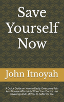 Save Yourself Now: A Quick Guide on How to Easily Overcome Pain And Disease Affordably When Your Doctor Has Given Up And Left You to Suffer Or Die