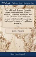 Travels Through Germany. Containing Observations on Customs, Manners, Religion, Government, Commerce, Arts, and Antiquities. with a Particular Account of the Courts of Mecklenburg. in a Series of Letters to a Friend. in Two Volume of 2; Volume 1