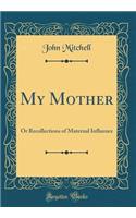 My Mother: Or Recollections of Maternal Influence (Classic Reprint)