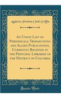 An Union List of Periodicals, Transactions and Allied Publications, Currently Received in the Principal Libraries of the District of Columbia (Classic Reprint)
