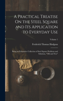 Practical Treatise On the Steel Square and Its Application to Everyday Use: Being an Exhaustive Collection of Steel Square Problems and Solutions, Old and New; Volume 1