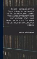 Short Histories of the Territorial Regiments of the British Army, Including the Names of the Officers and Soldiers who Have won the Victoria Cross or the Distinguished Conduct Medal