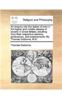 An Enquiry Into the Duties of Men in the Higher and Middle Classes of Society in Great Britain, Resulting from Their Respective Stations, Professions, and Employments. by Thomas Gisborne, M.A.