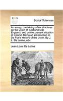 An Essay, Containing a Few Strictures on the Union of Scotland with England; And on the Present Situation of Ireland. Being an Introduction to de Foe's History of the Union. by J. L. de Lolme, Adv.: (English)