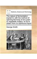 Nature of Fermentation Explain'd; With the Method of Opening the Body of Any Grain or Vegetable Subject, So as to Obtain from It a Spirituous Liquor