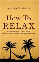 How to Relax: Stop Being Busy, Take a Break and Get Better Results While Doing Less