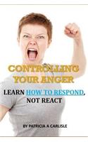 Controlling Your Anger: Learn How to Respond, Not React: Learn How to Respond, Not React