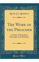 The Work of the Preacher: A Study of Homiletic Principles and Methods (Classic Reprint)