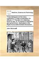 Three Dialogues on the Navy; Containing I. a Plan of Education for Officers. II. the Plan of a Standing Force by Sea. III. a Scheme of Discipline and Government. Dedicated to the Right Honourable Edward Boscawen.