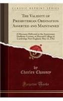 The Validity of Presbyterian Ordination Asserted and Maintained: A Discourse Delivered at the Anniversary Dudleian-Lecture, at Harvard College in Cambridge New England, May 12, 1762 (Classic Reprint)